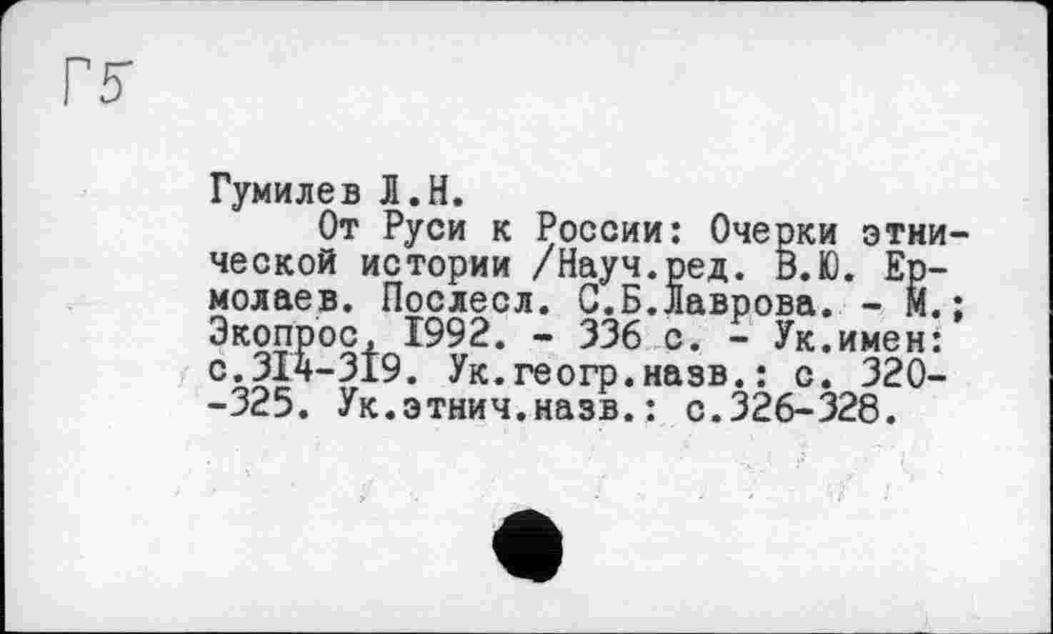 ﻿Гумилев Л.H.
От Руси к России: Очерки этни ческой истории /Науч.ред. В.Ю. Ермолаев. Послесл. С.Б.Лаврова. - М. Экопрос, 1992. - 336 с. - Ук.имен: с.314-319. Ук.геогр.назв.: с. 320--325. Ук.этнич.назв.: с.326-328.